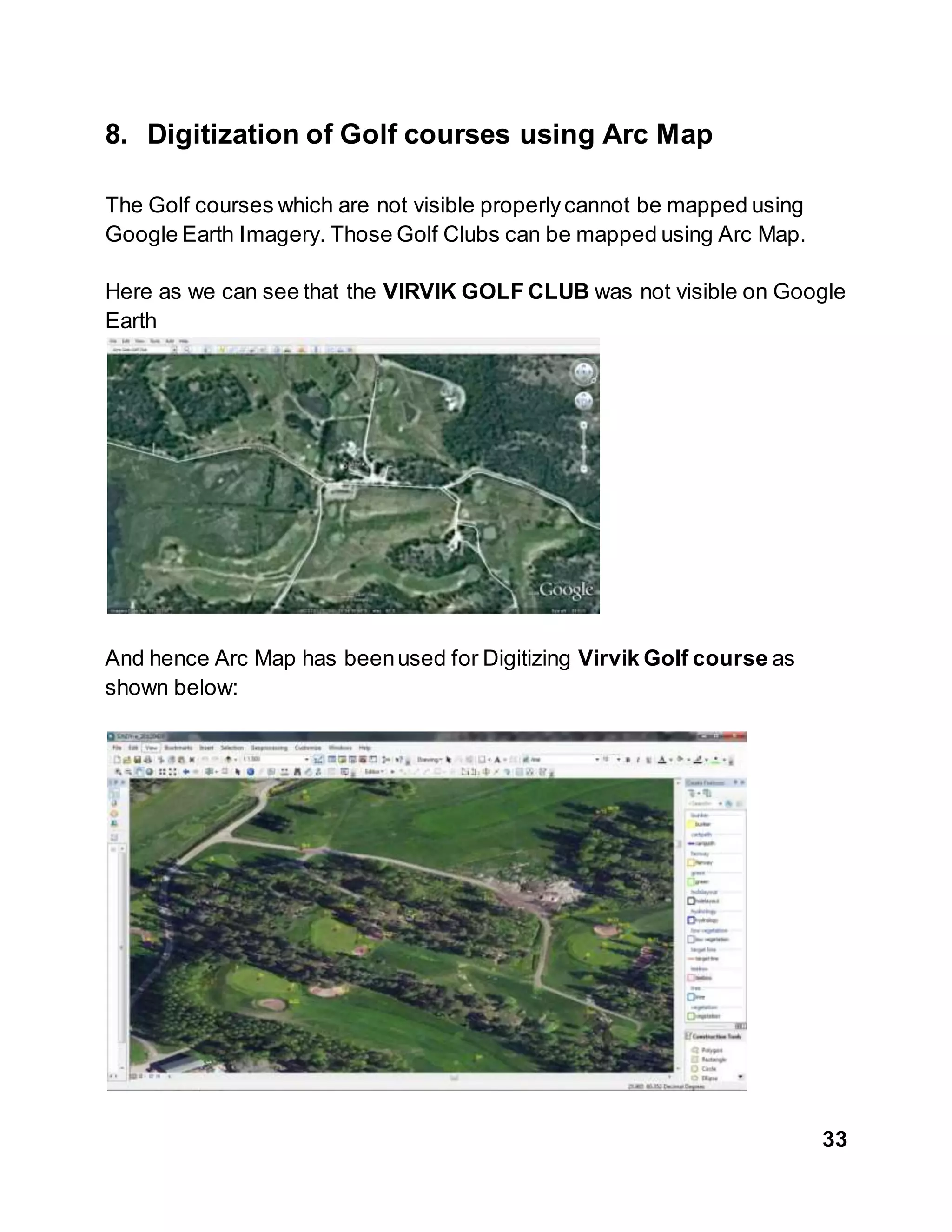 33
8. Digitization of Golf courses using Arc Map
The Golf courses which are not visible properlycannot be mapped using
Google Earth Imagery. Those Golf Clubs can be mapped using Arc Map.
Here as we can see that the VIRVIK GOLF CLUB was not visible on Google
Earth
And hence Arc Map has beenused for Digitizing Virvik Golf course as
shown below:
 
