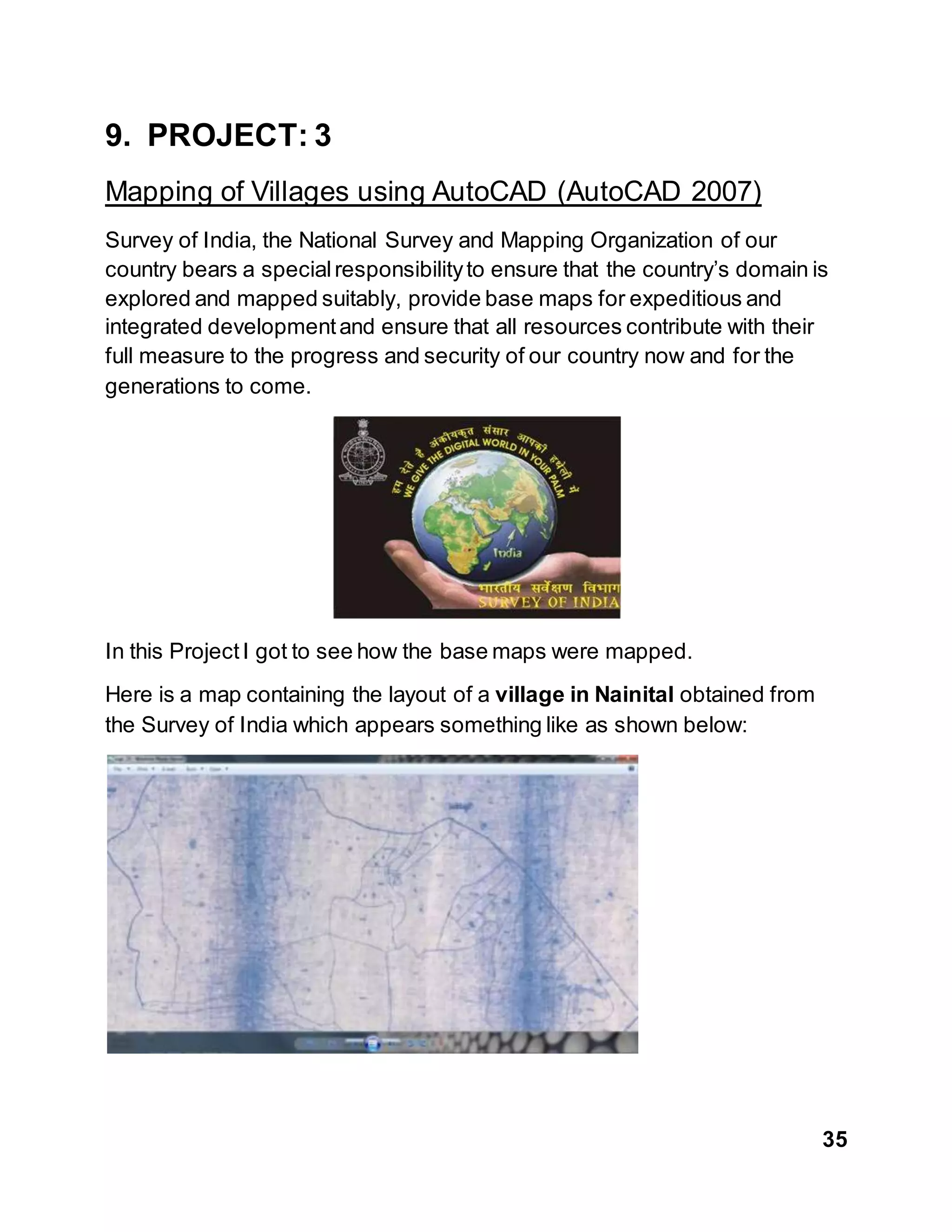 35
9. PROJECT: 3
Mapping of Villages using AutoCAD (AutoCAD 2007)
Survey of India, the National Survey and Mapping Organization of our
country bears a specialresponsibilityto ensure that the country’s domain is
explored and mapped suitably, provide base maps for expeditious and
integrated developmentand ensure that all resources contribute with their
full measure to the progress and security of our country now and for the
generations to come.
In this ProjectI got to see how the base maps were mapped.
Here is a map containing the layout of a village in Nainital obtained from
the Survey of India which appears something like as shown below:
 