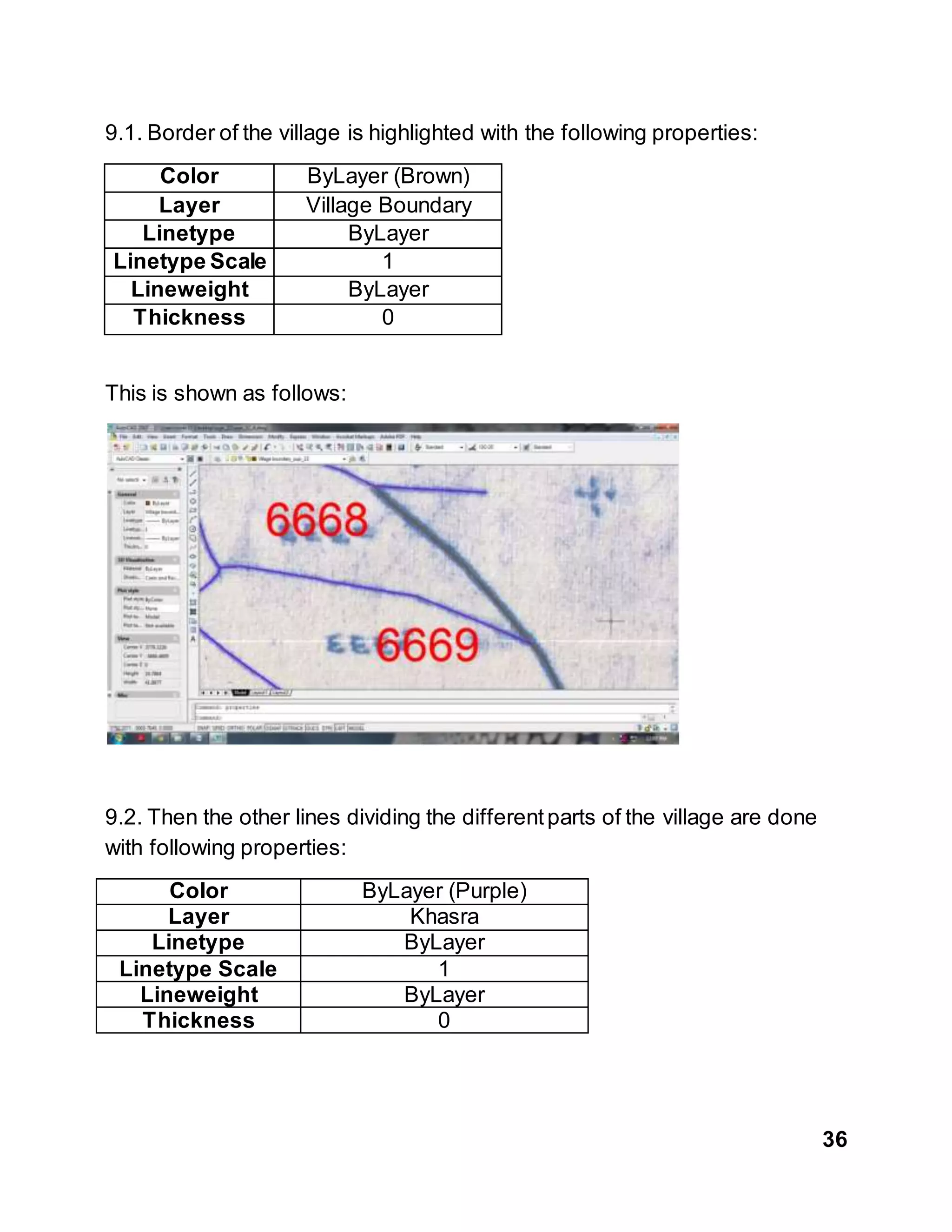36
9.1. Border of the village is highlighted with the following properties:
Color ByLayer (Brown)
Layer Village Boundary
Linetype ByLayer
Linetype Scale 1
Lineweight ByLayer
Thickness 0
This is shown as follows:
9.2. Then the other lines dividing the differentparts of the village are done
with following properties:
Color ByLayer (Purple)
Layer Khasra
Linetype ByLayer
Linetype Scale 1
Lineweight ByLayer
Thickness 0
 