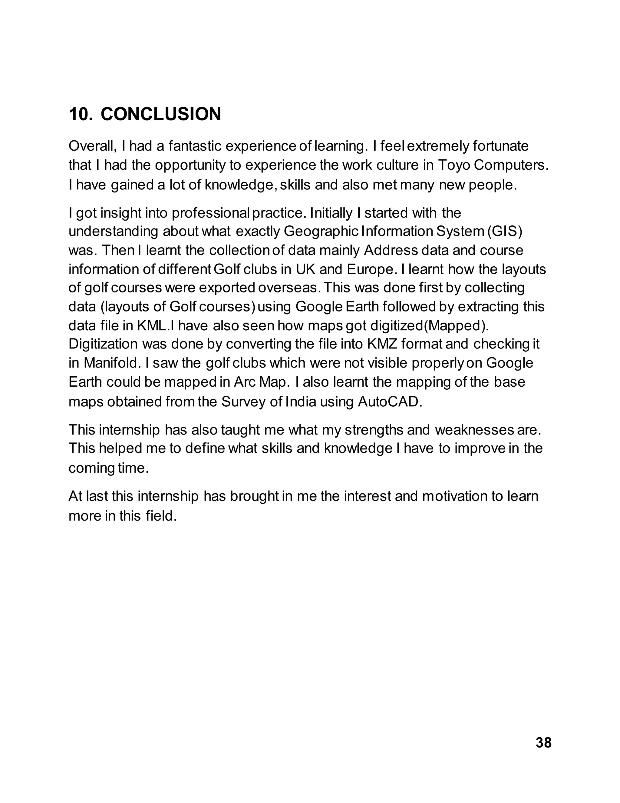 38
10. CONCLUSION
Overall, I had a fantastic experience of learning. I feelextremely fortunate
that I had the opportunity to experience the work culture in Toyo Computers.
I have gained a lot of knowledge,skills and also met many new people.
I got insight into professionalpractice. Initially I started with the
understanding about what exactly Geographic Information System (GIS)
was. Then I learnt the collectionof data mainly Address data and course
information of differentGolf clubs in UK and Europe. I learnt how the layouts
of golf courses were exported overseas.This was done first by collecting
data (layouts of Golf courses)using Google Earth followed by extracting this
data file in KML.I have also seen how maps got digitized(Mapped).
Digitization was done by converting the file into KMZ format and checking it
in Manifold. I saw the golf clubs which were not visible properlyon Google
Earth could be mapped in Arc Map. I also learnt the mapping of the base
maps obtained from the Survey of India using AutoCAD.
This internship has also taught me what my strengths and weaknesses are.
This helped me to define what skills and knowledge I have to improve in the
coming time.
At last this internship has brought in me the interest and motivation to learn
more in this field.
 