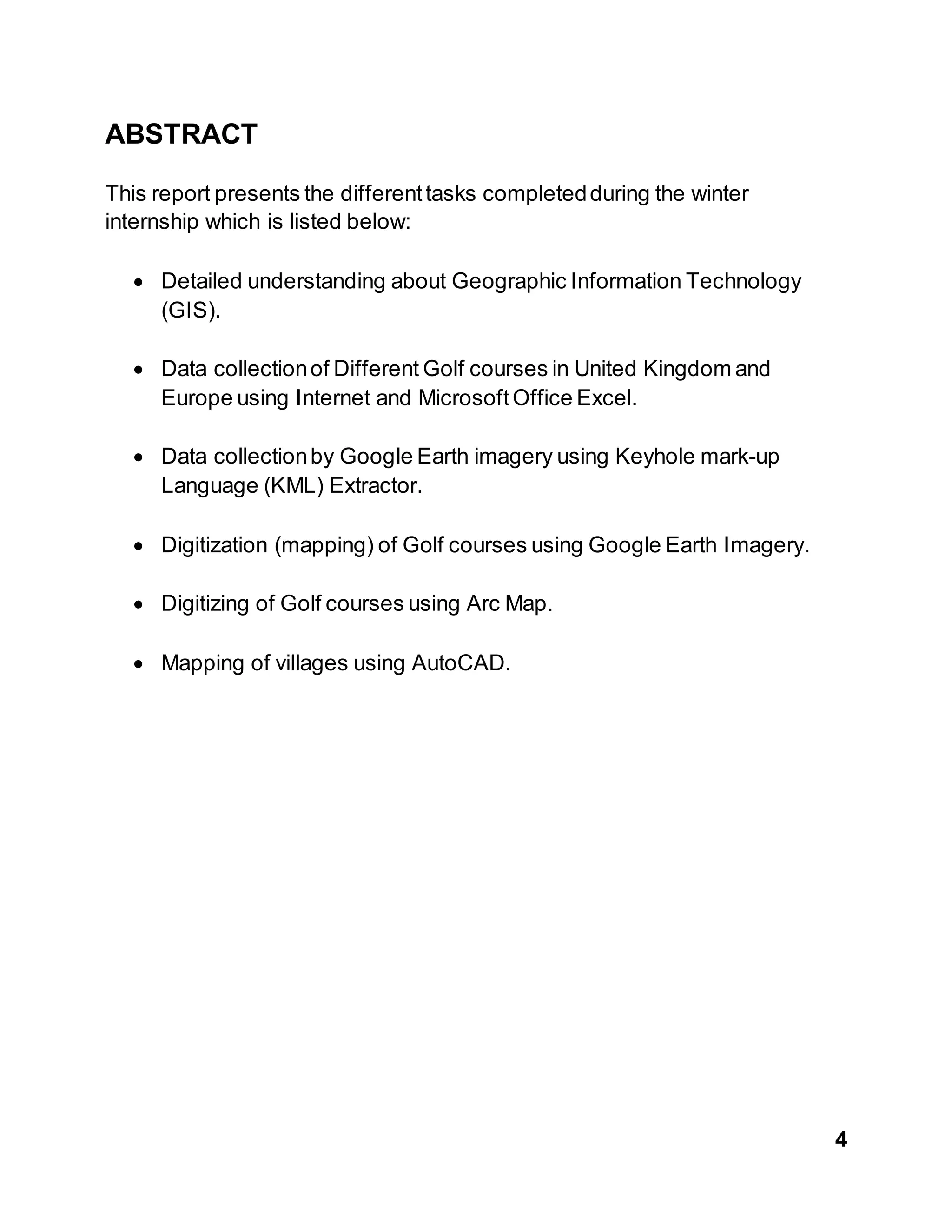 4
ABSTRACT
This report presents the differenttasks completedduring the winter
internship which is listed below:
 Detailed understanding about Geographic Information Technology
(GIS).
 Data collectionof Different Golf courses in United Kingdom and
Europe using Internet and MicrosoftOffice Excel.
 Data collectionby Google Earth imagery using Keyhole mark-up
Language (KML) Extractor.
 Digitization (mapping) of Golf courses using Google Earth Imagery.
 Digitizing of Golf courses using Arc Map.
 Mapping of villages using AutoCAD.
 