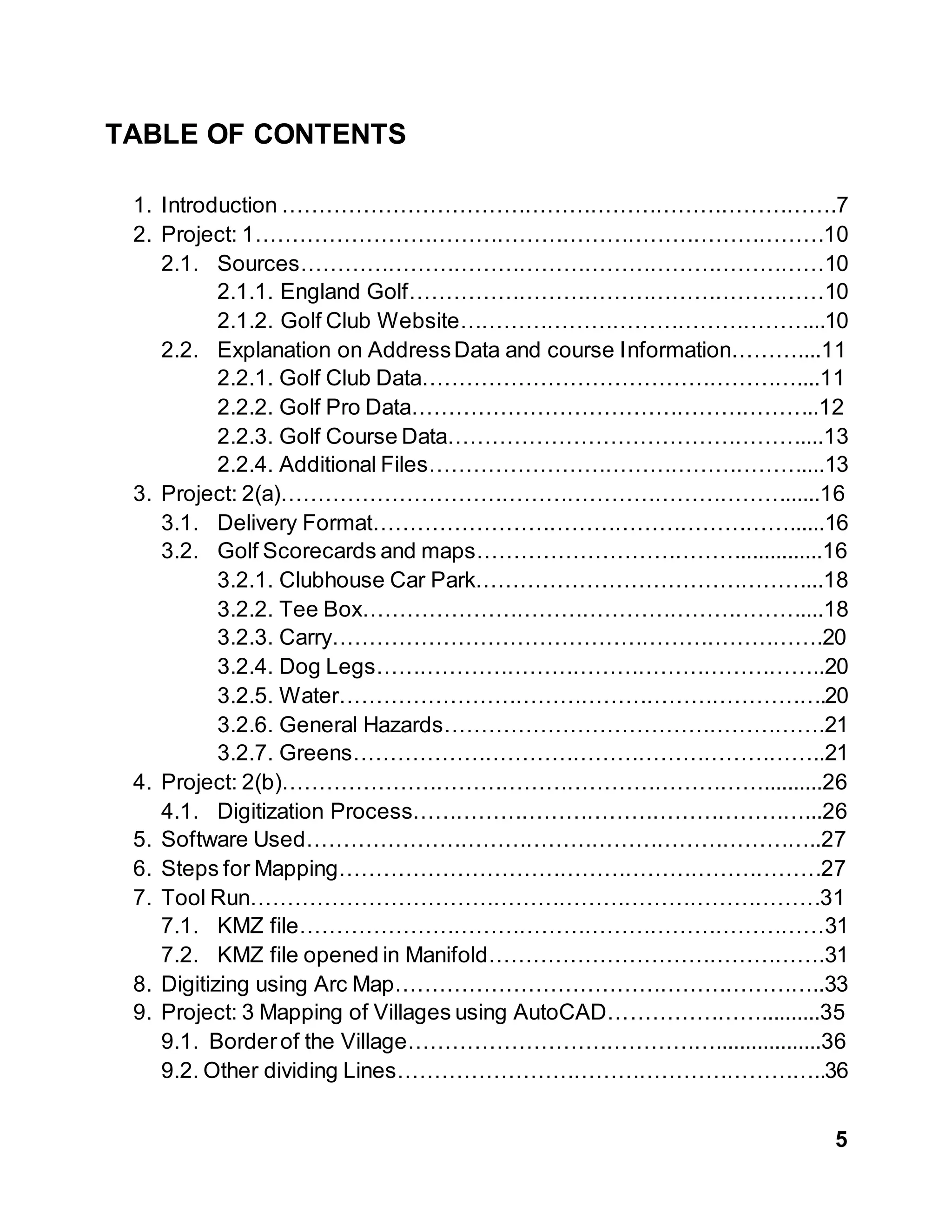 5
TABLE OF CONTENTS
1. Introduction ………………………………………………………………….7
2. Project: 1……………………………………………………………………10
2.1. Sources………………………………………………………………10
2.1.1. England Golf…………………………………………………10
2.1.2. Golf Club Website…………………………………………...10
2.2. Explanation on AddressData and course Information………....11
2.2.1. Golf Club Data……………………………………………....11
2.2.2. Golf Pro Data………………………………………………..12
2.2.3. Golf Course Data…………………………………………....13
2.2.4. Additional Files……………………………………………....13
3. Project: 2(a)……………………………………………………………......16
3.1. Delivery Format…………………………………………………......16
3.2. Golf Scorecards and maps………………………………..............16
3.2.1. Clubhouse Car Park………………………………………...18
3.2.2. Tee Box……………………………………………………....18
3.2.3. Carry………………………………………………………….20
3.2.4. Dog Legs……………………………………………………..20
3.2.5. Water………………………………………………………….20
3.2.6. General Hazards…………………………………………….21
3.2.7. Greens………………………………………………………..21
4. Project: 2(b)…………………………………………………………..........26
4.1. Digitization Process………………………………………………...26
5. Software Used……………………………………………………………..27
6. Steps for Mapping…………………………………………………………27
7. Tool Run……………………………………………………………………31
7.1. KMZ file………………………………………………………………31
7.2. KMZ file opened in Manifold……………………………………….31
8. Digitizing using Arc Map…………………………………………………..33
9. Project: 3 Mapping of Villages using AutoCAD…………………..........35
9.1. Borderof the Village……………………………………..................36
9.2. Other dividing Lines…………………………………………………..36
 