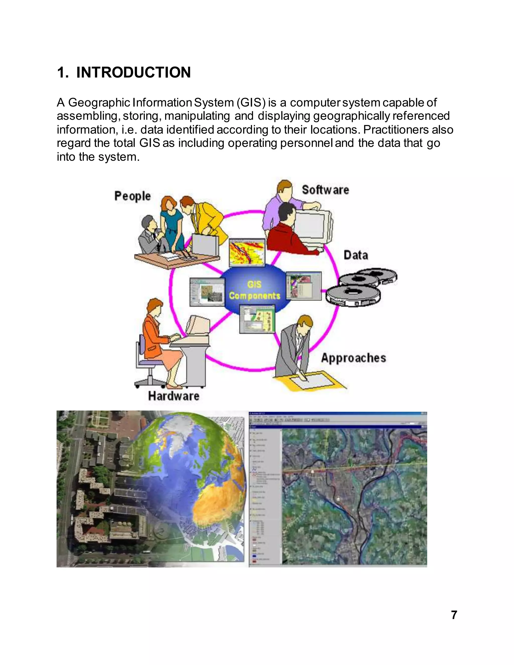 7
1. INTRODUCTION
A Geographic InformationSystem (GIS) is a computersystem capable of
assembling,storing, manipulating and displaying geographically referenced
information, i.e. data identified according to their locations. Practitioners also
regard the total GIS as including operating personneland the data that go
into the system.
 