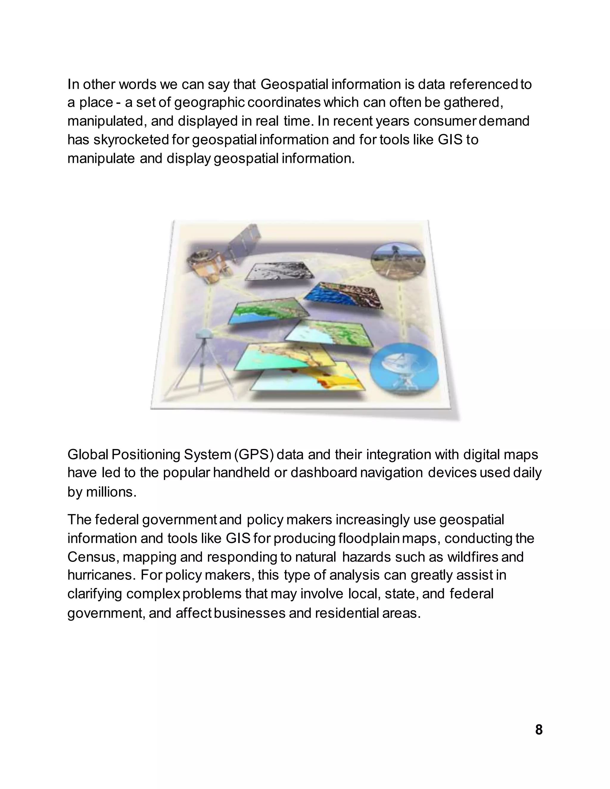8
In other words we can say that Geospatial information is data referencedto
a place - a set of geographic coordinates which can often be gathered,
manipulated, and displayed in real time. In recent years consumerdemand
has skyrocketed for geospatialinformation and for tools like GIS to
manipulate and display geospatial information.
Global Positioning System (GPS) data and their integration with digital maps
have led to the popular handheld or dashboard navigation devices used daily
by millions.
The federal governmentand policy makers increasingly use geospatial
information and tools like GIS for producing floodplainmaps, conducting the
Census, mapping and responding to natural hazards such as wildfires and
hurricanes. For policy makers, this type of analysis can greatly assist in
clarifying complexproblems that may involve local, state, and federal
government, and affectbusinesses and residential areas.
 
