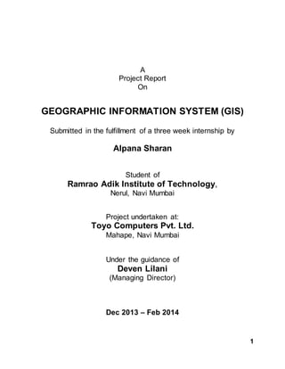 1
A
Project Report
On
GEOGRAPHIC INFORMATION SYSTEM (GIS)
Submitted in the fulfillment of a three week internship by
Alpana Sharan
Student of
Ramrao Adik Institute of Technology,
Nerul, Navi Mumbai
Project undertaken at:
Toyo Computers Pvt. Ltd.
Mahape, Navi Mumbai
Under the guidance of
Deven Lilani
(Managing Director)
Dec 2013 – Feb 2014
 