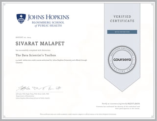 AUGUST 07, 2014
SIVARAT MALAPET
The Data Scientist’s Toolbox
a 4 week online non-credit course authorized by Johns Hopkins University and offered through
Coursera
has successfully completed with distinction
Jeff Leek, PhD; Roger Peng, PhD; Brian Caffo, PhD
Department of Biostatistics
Johns Hopkins Bloomberg School of Public Health
Verify at coursera.org/verify/NQZGT4BADS
Coursera has confirmed the identity of this individual and
their participation in the course.
This certificate does not confer academic credit toward a degree or official status at the Johns Hopkins University.
 