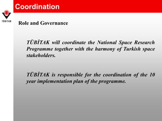 Coordination
Role and Governance
TÜBİTAK will coordinate the National Space Research
Programme together with the harmony of Turkish space
stakeholders.
TÜBİTAK is responsible for the coordination of the 10
year implementation plan of the programme.
 