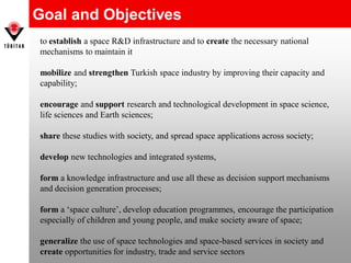 Goal and Objectives
to establish a space R&D infrastructure and to create the necessary national
mechanisms to maintain it
mobilize and strengthen Turkish space industry by improving their capacity and
capability;
encourage and support research and technological development in space science,
life sciences and Earth sciences;
share these studies with society, and spread space applications across society;
develop new technologies and integrated systems,
form a knowledge infrastructure and use all these as decision support mechanisms
and decision generation processes;
form a ‘space culture’, develop education programmes, encourage the participation
especially of children and young people, and make society aware of space;
generalize the use of space technologies and space-based services in society and
create opportunities for industry, trade and service sectors
 