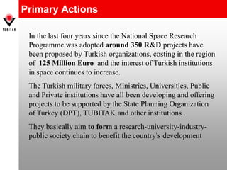 Primary Actions
In the last four years since the National Space Research
Programme was adopted around 350 R&D projects have
been proposed by Turkish organizations, costing in the region
of 125 Million Euro and the interest of Turkish institutions
in space continues to increase.
The Turkish military forces, Ministries, Universities, Public
and Private institutions have all been developing and offering
projects to be supported by the State Planning Organization
of Turkey (DPT), TUBITAK and other institutions .
They basically aim to form a research-university-industry-
public society chain to benefit the country’s development
 