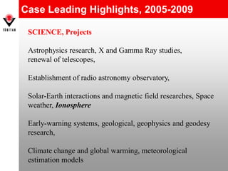 Case Leading Highlights, 2005-2009
SCIENCE, Projects
Astrophysics research, X and Gamma Ray studies,
renewal of telescopes,
Establishment of radio astronomy observatory,
Solar-Earth interactions and magnetic field researches, Space
weather, Ionosphere
Early-warning systems, geological, geophysics and geodesy
research,
Climate change and global warming, meteorological
estimation models
 