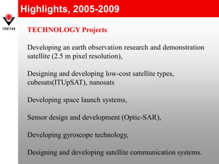 Highlights, 2005-2009
TECHNOLOGY Projects
Developing an earth observation research and demonstration
satellite (2.5 m pixel resolution),
Designing and developing low-cost satellite types,
cubesats(ITUpSAT), nanosats
Developing space launch systems,
Sensor design and development (Optic-SAR),
Developing gyroscope technology,
Designing and developing satellite communication systems.
 