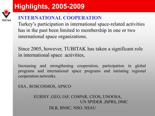 Highlights, 2005-2009
INTERNATIONAL COOPERATION
Turkey’s participation in international space-related activities
has in the past been limited to membership in one or two
international space organizations.
Since 2005, however, TUBITAK has taken a significant role
in international space activities,
Increasing and strengthening cooperation, participation in global
programs and international space programs and initiating regional
cooperation networks.
ESA , ROSCOSMOS, APSCO
EURISY ,GEO, IAF, COSPAR, CEOS, UNOOSA,
UN SPIDER ,ISPRS, DMC
DLR, BNSC, NSO, NSAU
 