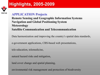 Highlights, 2005-2009
APPLICATION Projects
Remote Sensing and Geographic Information Systems
Navigation and Global Positioning System
Meteorology
Satellite Communication and Telecommunication
Data harmonization and improving the country’s spatial data standards,
e-government applications, CBS-based web presentations,
tele-education, telemedicine,
natural hazard risks and mitigation,
land cover change and spatial planning,
environmental risk management and protection of biodiversity
 