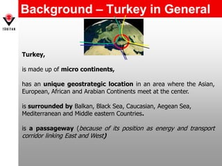 Background – Turkey in General
Turkey,
is made up of micro continents,
has an unique geostrategic location in an area where the Asian,
European, African and Arabian Continents meet at the center.
is surrounded by Balkan, Black Sea, Caucasian, Aegean Sea,
Mediterranean and Middle eastern Countries.
is a passageway (because of its position as energy and transport
corridor linking East and West)
 