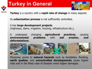 Turkey in General
Turkey is a country with a rapid rate of change in many aspects:
its urbanization process is not sufficiently controlled,
it has large development projects
(highways, dams, irrigation, housing, infrastructure etc.),
it undergoes changing agricultural practices, causing
environmental problems with soil erosion, and
deforestations.
Moreover, prone to natural hazards such as landslides, flooding,
earth quakes, and uncontrolled developments cause higher
risks and in the likely case of disaster event higher damages.
 