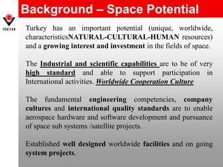 Background – Space Potential
Turkey has an important potential (unique, worldwide,
characteristicsNATURAL-CULTURAL-HUMAN resources)
and a growing interest and investment in the fields of space.
The Industrial and scientific capabilities are to be of very
high standard and able to support participation in
International activities. Worldwide Cooperation Culture
The fundamental engineering competencies, company
cultures and international quality standards are to enable
aerospace hardware and software development and pursuance
of space sub systems /satellite projects.
Established well designed worldwide facilities and on going
system projects.
 
