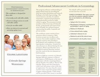 Professional
Advancement Certificate
in Gerontology
This certiﬁcate is designed for
those who:
• Currently work with older adults
• Desire to change careers to work
with older adults
• Care for an older adult
• Have an interest in current and
upcoming aging issues
Professional Advancement Certiﬁcate in Gerontology
The program enhances understanding of
aging-related issues by providing the
most up-to-date information and research
ﬁndings in the ﬁeld of gerontology. The
course features a faculty of academic
researchers, experienced practitioners
and professionals involved in ﬁelds
related to aging. The presenters include
members of the University of Colorado
faculty, professionals and experts from
areas of health, law and government;
representing the public, nonproﬁt and
private sectors.
The certiﬁcate course consists of two
semesters taken in sequence. Both
locations accept new enrollees each
semester. Successful completion of the
program requires class attendance,
participation and completion of weekly
topic/speaker evaluations. A total of six
class absences are allowed during the two
semesters. Please note that there are a
handful of required Saturday sessions
over the course of the two semesters at
both locations.
Tuition is $460 per semester in Colorado
Springs, $495 per semester in Denver
and requires a $230 deposit at the time of
registration with the remaining balance
due by October 31st (fall) or March 15th
(spring). Please note that if paying by
credit card, full tuition is due at the time
of registration. You may drop the course
(written notice required) anytime before
it begins without penalty. A full refund
will be provided if the course is canceled.
No refunds will be granted once the
second class has occurred. 	

 	

TOPICS COVERED: The topics covered
over the two semester sequence include,
but are not limited to, the following
themes
• Aging in the 21st century
• Physiological, biological, sociological &
psychological aspects of aging
• Medicare & Medicaid
• Cross-cultural look at aging
• Alzheimer’s disease & care
• Medical & end-of-life ethical issues
• Government’s role & policy issues
ScheduleScheduleSchedule
Colorado
Springs
5:15-7:15
p.m.
Tuesday
evenings
Sat. site
visits (tba)
Fall
Semester
The second
Tuesday of
September
through the
second
Tuesday of
December
Spring
Semester
The second
Tuesday of
January
through the
second
Tuesday of
May
Denver
6:15-8:15
p.m.
Thursday
Evenings
Sat. Site
Visits (tba)
Fall
Semester
The second
Thursday of
August
through the
third Thursday
of December
Spring
Semester
The second
Thursday of
January
through the
second
Thursday of
May
Course Locations
Colorado Springs
Westminster
 