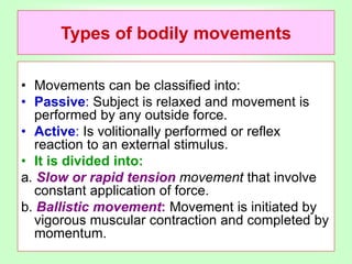 Types of bodily movements
• Movements can be classified into:
• Passive: Subject is relaxed and movement is
performed by any outside force.
• Active: Is volitionally performed or reflex
reaction to an external stimulus.
• It is divided into:
a. Slow or rapid tension movement that involve
constant application of force.
b. Ballistic movement: Movement is initiated by
vigorous muscular contraction and completed by
momentum.
 