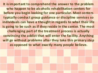 It is important to comprehend the answer to the problem
    who happen to be alcoholic rehabilitation centers for
 before you begin looking for one particular. Most centers
 typically conduct group guidance or discipline services so
individuals can have a thought in regards to what their life
is going to be such as if they reside in the center. The most
     challenging part of the treatment process is actually
 convincing the addict that will enter the facility. Anything
will go without problems after they take this primary step
       as opposed to what exactly many people believe.
 
