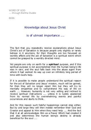 WORD OF GOD
... through Bertha Dudde
8696
Knowledge about Jesus Christ
is of utmost importance ....
The fact that you repeatedly receive explanations about Jesus
Christ’s act of Salvation is because people only slightly or rarely
believe in it anymore, for their thoughts are too focussed on
worldly affairs and the act of Salvation is a spiritual event which
cannot be grasped by a worldly directed mind.
Yet people are only on earth for a spiritual purpose, and if this
spiritual purpose is not accomplished then the human being’s life
was in vain, and the soul falls back into the abyss again from
where it had worked its way up over an infinitely long period of
time with God’s help.
If it is possible to make people understand the spiritual reason
for the act of Salvation and Jesus’ mission, much will be gained,
for then they will no longer reject Him but they will try to
mentally empathise and to comprehend His way of life on
earth .... However, humanity is not very willing and inclined to
receive spiritual instructions .... unless it is rudely awakened
from its normal life by overwhelming events and painful
occurrences and starts to think.
And for this reason such fateful happenings cannot stop either.
But by and large they will then indeed remember their God and
Creator and appeal to Him when they need help .... And the fact
that it at all acknowledges Him as a Power Which had created it
and also determines the human being’s destiny is already
beneficial for the soul ....
 