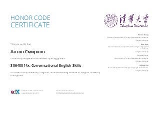 HONOR CODE
CERTIFICATE
This is to certify that
Антон Смирнов
successfully completed and received a passing grade in
30640014x: Conversational English Skills
a course of study offered by TsinghuaX, an online learning initiative of Tsinghua University
through edX.
Wenxia Zhang
Professor, Department of Foreign Languages & Literatures
Tsinghua University
Fang Yang
Associate Professor, Department of Foreign Languages &
Literatures
Tsinghua University
Glenn M. Davis
Department of Foreign Languages & Literatures
Tsinghua University
Haiping Yan
Dean of Department of Foreign Languages & Literatures
Tsinghua University
HONOR CODE CERTIFICATE
Issued October 12, 2015
VALID CERTIFICATE ID
953f0eb0a49a49c0b49ce03dd6b9e3d2
 