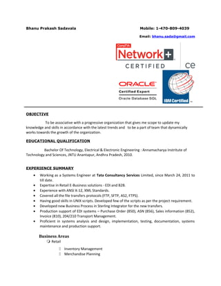 Bhanu Prakash Sadavala Mobile: 1-470-809-4039
Email: bhanu.sada@gmail.com
OBJECTIVE
To be associative with a progressive organization that gives me scope to update my
knowledge and skills in accordance with the latest trends and to be a part of team that dynamically
works towards the growth of the organization.
EDUCATIONAL QUALIFICATION
Bachelor Of Technology, Electrical & Electronic Engineering : Annamacharya Instritute of
Technology and Sciences, JNTU Anantapur, Andhra Pradesh, 2010.
EXPERIENCE SUMMARY
• Working as a Systems Engineer at Tata Consultancy Services Limited, since March 24, 2011 to
till date.
• Expertise in Retail E-Business solutions - EDI and B2B.
• Experience with ANSI X-12, XML Standards.
• Covered all the file transfers protocols (FTP, SFTP, AS2, FTPS).
• Having good skills in UNIX scripts. Developed few of the scripts as per the project requirement.
• Developed new Business Process in Sterling Integrator for the new transfers.
• Production support of EDI systems – Purchase Order (850), ASN (856), Sales information (852),
Invoice (810), 204/210 Transport Management.
• Proficient in systems analysis and design, implementation, testing, documentation, systems
maintenance and production support.
Business Areas
 Retail
 Inventory Management
 Merchandise Planning
 