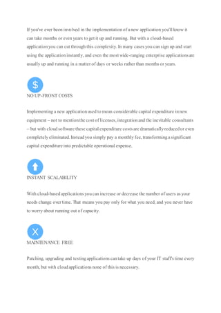 If you've ever been involved in the implementationof anew application you'll know it
can take months or even years to get it up and running. But with a cloud-based
applicationyou can cut through this complexity. In many cases you can sign up and start
using the applicationinstantly, and even the most wide-ranging enterprise applicationsare
usually up and running in a matter of days or weeks rather than months or years.
NO UP-FRONT COSTS
Implementing a new applicationused to mean considerable capital expenditure innew
equipment – not to mentionthe cost of licenses, integrationand the inevitable consultants
– but with cloudsoftware these capital expenditure costs are dramaticallyreducedor even
completelyeliminated. Insteadyou simply pay a monthly fee, transformingasignificant
capital expenditure into predictable operational expense.
INSTANT SCALABILITY
With cloud-basedapplications youcan increase or decrease the number of users as your
needs change over time. That means you pay only for what you need, and you never have
to worry about running out of capacity.
MAINTENANCE FREE
Patching, upgrading and testingapplications cantake up days of your IT staff's time every
month, but with cloudapplications none of this is necessary.
 