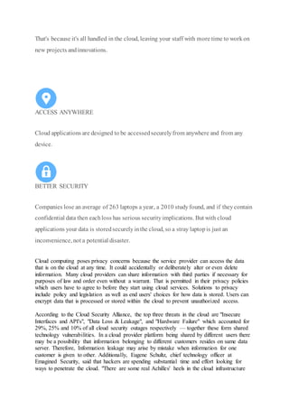 That's because it's all handled in the cloud, leaving your staff with more time to workon
new projects andinnovations.
ACCESS ANYWHERE
Cloud applications are designed to be accessedsecurelyfrom anywhere and from any
device.
BETTER SECURITY
Companies lose an average of 263 laptops a year, a 2010 studyfound, and if theycontain
confidential data then eachloss has serious securityimplications. But with cloud
applications your data is storedsecurelyinthe cloud, so a stray laptopis just an
inconvenience, not a potential disaster.
Cloud computing poses privacy concerns because the service provider can access the data
that is on the cloud at any time. It could accidentally or deliberately alter or even delete
information. Many cloud providers can share information with third parties if necessary for
purposes of law and order even without a warrant. That is permitted in their privacy policies
which users have to agree to before they start using cloud services. Solutions to privacy
include policy and legislation as well as end users' choices for how data is stored. Users can
encrypt data that is processed or stored within the cloud to prevent unauthorized access.
According to the Cloud Security Alliance, the top three threats in the cloud are "Insecure
Interfaces and API's", "Data Loss & Leakage", and "Hardware Failure" which accounted for
29%, 25% and 10% of all cloud security outages respectively — together these form shared
technology vulnerabilities. In a cloud provider platform being shared by different users there
may be a possibility that information belonging to different customers resides on same data
server. Therefore, Information leakage may arise by mistake when information for one
customer is given to other. Additionally, Eugene Schultz, chief technology officer at
Emagined Security, said that hackers are spending substantial time and effort looking for
ways to penetrate the cloud. "There are some real Achilles' heels in the cloud infrastructure
 