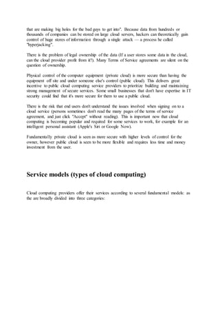 that are making big holes for the bad guys to get into". Because data from hundreds or
thousands of companies can be stored on large cloud servers, hackers can theoretically gain
control of huge stores of information through a single attack — a process he called
"hyperjacking".
There is the problem of legal ownership of the data (If a user stores some data in the cloud,
can the cloud provider profit from it?). Many Terms of Service agreements are silent on the
question of ownership.
Physical control of the computer equipment (private cloud) is more secure than having the
equipment off site and under someone else's control (public cloud). This delivers great
incentive to public cloud computing service providers to prioritize building and maintaining
strong management of secure services. Some small businesses that don't have expertise in IT
security could find that it's more secure for them to use a public cloud.
There is the risk that end users don't understand the issues involved when signing on to a
cloud service (persons sometimes don't read the many pages of the terms of service
agreement, and just click "Accept" without reading). This is important now that cloud
computing is becoming popular and required for some services to work, for example for an
intelligent personal assistant (Apple's Siri or Google Now).
Fundamentally private cloud is seen as more secure with higher levels of control for the
owner, however public cloud is seen to be more flexible and requires less time and money
investment from the user.
Service models (types of cloud computing)
Cloud computing providers offer their services according to several fundamental models: as
the are broadly divided into three categories:
 