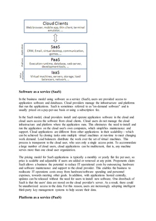 Software as a service (SaaS)
In the business model using software as a service (SaaS), users are provided access to
application software and databases. Cloud providers manage the infrastructure and platforms
that run the applications. SaaS is sometimes referred to as "on-demand software" and is
usually priced on a pay-per-use basis or using a subscription fee.
In the SaaS model, cloud providers install and operate application software in the cloud and
cloud users access the software from cloud clients. Cloud users do not manage the cloud
infrastructure and platform where the application runs. This eliminates the need to install and
run the application on the cloud user's own computers, which simplifies maintenance and
support. Cloud applications are different from other applications in their scalability—which
can be achieved by cloning tasks onto multiple virtual machines at run-time to meet changing
work demand. Load balancers distribute the work over the set of virtual machines. This
process is transparent to the cloud user, who sees only a single access point. To accommodate
a large number of cloud users, cloud applications can be muilitenant, that is, any machine
serves more than one cloud user organization.
The pricing model for SaaS applications is typically a monthly or yearly flat fee per user, so
price is scalable and adjustable if users are added or removed at any point. Proponents claim
SaaS allows a business the potential to reduce IT operational costs by outsourcing hardware
and software maintenance and support to the cloud provider. This enables the business to
reallocate IT operations costs away from hardware/software spending and personnel
expenses, towards meeting other goals. In addition, with applications hosted centrally,
updates can be released without the need for users to install new software. One drawback of
SaaS is that the users' data are stored on the cloud provider's server. As a result, there could
be unauthorized access to the data. For this reason, users are increasingly adopting intelligent
third-party key management systems to help secure their data.
Platform as a service (PaaS)
 