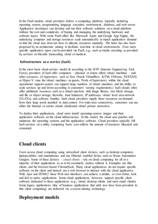 In the PaaS models, cloud providers deliver a computing platform, typically including
operating system, programming language execution environment, database, and web server.
Application developers can develop and run their software solutions on a cloud platform
without the cost and complexity of buying and managing the underlying hardware and
software layers. With some PaaS offers like Microsoft Azure and Google App Engine, the
underlying computer and storage resources scale automatically to match application demand
so that the cloud user does not have to allocate resources manually. The latter has also been
proposed by an architecture aiming to facilitate real-time in cloud environments. Even more
specific application types can be provided via PaaS, e.g., such as media encoding as provided
by services as bitcodin transcoding cloud or media.io.
Infrastructure as a service (IaaS)
In the most basic cloud-service model & according to the IETF (Internet Engineering Task
Force), providers of IaaS offer computers – physical or (more often) virtual machines – and
other resources. (A hypervisor, such as Xen, Oracle VirtualBox, KVM, VMware, ESX/ESXi
or Hyper-V, runs the virtual machines as guests. Pools of hypervisors within the cloud
operational support-system can support large numbers of virtual machines and the ability to
scale services up and down according to customers' varying requirements.) IaaS clouds often
offer additional resources such as a virtual-machine disk image library, raw block stroage,
and file or object storage, firewalls, load balancers, IP addresses, virtual local area network
(VLANs), and software bundles. IaaS-cloud providers supply these resources on-demand
from their large pools installed in data centers. For wide-area connectivity, customers can use
either the Internet or carrier clouds (dedicated virtual private networks).
To deploy their applications, cloud users install operating-system images and their
application software on the cloud infrastructure. In this model, the cloud user patches and
maintains the operating systems and the application software. Cloud providers typically bill
IaaS services on a utility computing basis: cost reflects the amount of resources allocated and
consumed.
Cloud clients
Users access cloud computing using networked client devices, such as desktop computers,
laptops,tablets and smartphones and any Ethernet enabled device such as Home Automation
Gadgets. Some of these devices – cloud clients – rely on cloud computing for all or a
majority of their applications so as to be essentially useless without it. Examples are thin
clients and the browser-based Chromebook. Many cloud applications do not require specific
software on the client and instead use a web browser to interact with the cloud application.
With Ajax and HTML5 these Web user interfaces can achieve a similar, or even better, look
and feel to native applications. Some cloud applications, however, support specific client
software dedicated to these applications (e.g., virtual desktop clients and most email clients).
Some legacy applications (line of business applications that until now have been prevalent in
thin client computing) are delivered via a screen-sharing technology.
Deployment models
 