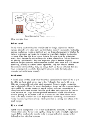 Cloud computing types
Private cloud
Private cloud is cloud infrastructure operated solely for a single organization, whether
managed internally or by a third-party, and hosted either internally or externally. Undertaking
a private cloud project requires a significant level and degree of engagement to virtualize the
business environment, and requires the organization to reevaluate decisions about existing
resources. When done right, it can improve business, but every step in the project raises
security issues that must be addressed to prevent serious vulnerabilities. Self-run data centers
are generally capital intensive. They have a significant physical footprint, requiring
allocations of space, hardware, and environmental controls. These assets have to be refreshed
periodically, resulting in additional capital expenditures. They have attracted criticism
because users "still have to buy, build, and manage them" and thus do not benefit from less
hands-on management, essentially "[lacking] the economic model that makes cloud
computing such an intriguing concept".
Public cloud
A cloud is called a "public cloud" when the services are rendered over a network that is open
for public use. Public cloud services may be free. Technically there may be little or no
difference between public and private cloud architecture, however, security consideration
may be substantially different for services (applications, storage, and other resources) that are
made available by a service provider for a public audience and when communication is
effected over a non-trusted network. Generally, public cloud service providers like Amazon
AWS, Microsoft and Google own and operate the infrastructure at their data center and
access is generally via the Internet. AWS and Microsoft also offer direct connect services
called "AWS Direct Connect" and "Azure ExpressRoute" respectively, such connections
require customers to purchase or lease a private connection to a peering point offered by the
cloud provider.
Hybrid cloud
Hybrid cloud is a composition of two or more clouds (private, community or public) that
remain distinct entities but are bound together, offering the benefits of multiple deployment
models. Hybrid cloud can also mean the ability to connect collocation, managed and/or
dedicated services with cloud resources.
 