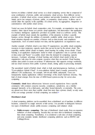 Gartner,Inc defines a hybrid cloud service as a cloud computing service that is composed of
some combination of private, public and community cloud services, from different service
providers. A hybrid cloud service crosses isolation and provider boundaries so that it can't be
simply put in one category of private, public, or community cloud service. It allows one to
extend either the capacity or the capability of a cloud service, by aggregation, integration or
customization with another cloud service.
Varied use cases for hybrid cloud composition exist. For example, an organization may store
sensitive client data in house on a private cloud application, but interconnect that application
to a business intelligence application provided on a public cloud as a software service. This
example of hybrid cloud extends the capabilities of the enterprise to deliver a specific
business service through the addition of externally available public cloud services. Hybrid
cloud adoption depends on a number of factors such as data security and compliance
requirements, level of control needed over data, and the applications an organization uses.
Another example of hybrid cloud is one where IT organizations use public cloud computing
resources to meet temporary capacity needs that can not be met by the private cloud. This
capability enables hybrid clouds to employ cloud bursting for scaling across clouds. Cloud
bursting is an application deployment model in which an application runs in a private cloud
or data center and "bursts" to a public cloud when the demand for computing capacity
increases. A primary advantage of cloud bursting and a hybrid cloud model is that an
organization only pays for extra compute resources when they are needed. Cloud bursting
enables data centers to create an in-house IT infrastructure that supports average workloads,
and use cloud resources from public or private clouds, during spikes in processing demands.
The specialized model of hybrid cloud, which is built atop heterogeneous hardware, is called
"Cross-platform Hybrid Cloud". A cross-platform hybrid cloud is usually powered by
different CPU architectures, for example, x86-64 and ARM, underneath. Users can
transparently deploy applications without knowledge of the cloud's hardware diversity. This
kind of cloud emerges from the raise of ARM-based system-on-chip for server-class
computing.
Community cloud shares infrastructure between several organizations from a specific
community with common concerns (security, compliance, jurisdiction, etc.), whether
managed internally or by a third-party, and either hosted internally or externally. The costs
are spread over fewer users than a public cloud (but more than a private cloud), so only some
of the cost savings potential of cloud computing are realized.[3]
Distributed cloud
A cloud computing platform can be assembled from a distributed set of machines in different
locations, connected to a single network or hub service. It is possible to distinguish between
two types of distributed clouds: public-resource computing and volunteer cloud.
 Public-resource computing: This type of distributed cloud results from an expansive
definition of cloud computing, because they are more akin to distributed computing
than cloud computing. Nonetheless, it is considered a sub-class of cloud computing,
and some examples include distributed computing platforms such as BOINC and
Folding@Home.
 