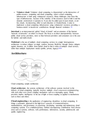  Volunteer cloud: Volunteer cloud computing is characterized as the intersection of
public-resource computing and cloud computing, where a cloud computing
infrastructure is built using volunteered resources. Many challenges arise from this
type of infrastructure, because of the volatility of the resources used to built it and the
dynamic environment it operates in. It can also be called peer-to-peer clouds, or ad-
hoc clouds. An interesting effort in such direction is Cloud@Home, it aims to
implement a cloud computing infrastructure using volunteered resources providing a
business-model to incentivize contributions through financial restitution [76]
Intercloud is an interconnected global "cloud of clouds" and an extension of the Internet
"network of networks" on which it is based. The focus is on direct interoperability between
public cloud service providers, more so than between providers and consumers (as is the case
for hybrid- and multi-cloud).
Multicloud is the use of multiple cloud computing services in a single heterogeneous
architecture to reduce reliance on single vendors, increase flexibility through choice, mitigate
against disasters, etc. It differs from hybrid cloud in that it refers to multiple cloud services,
rather than multiple deployment modes (public, private, legacy).[83][84]
Architecture
Cloud computing sample architecture
Cloud architecture, the systems architecture of the software systems involved in the
delivery of cloud computing, typically involves multiple cloud components communicating
with each other over a loose coupling mechanism such as a messaging queue. Elastic
provision implies intelligence in the use of tight or loose coupling as applied to mechanisms
such as these and others.
Cloud engineering is the application of engineering disciplines to cloud computing. It
brings a systematic approach to the high-level concerns of commercialization,
standardization, and governance in conceiving, developing, operating and maintaining cloud
computing systems. It is a multidisciplinary method encompassing contributions from diverse
areas such as systems, software, web, performance, information, security, platform,risk and
quality engineering.
 