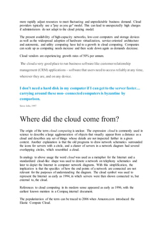 more rapidly adjust resources to meet fluctuating and unpredictable business demand. Cloud
providers typically use a "pay as you go" model. This can lead to unexpectedly high charges
if administrators do not adapt to the cloud pricing model.
The present availability of high-capacity networks, low-cost computers and storage devices
as well as the widespread adoption of hardware virtualization, service-oriented architecture
and autonomic, and utility computing have led to a growth in cloud computing. Companies
can scale up as computing needs increase and then scale down again as demands decrease.
Cloud vendors are experiencing growth rates of 50% per annum.
The clouda very good place to run business software like customerrelationship
management (CRM) applications – software that users needto access reliablyat any time,
wherever they are, and on any device.
I don’t need a hard disk in my computer if I can get to the server faster…
carrying around these non- connectedcomputers is byzantine by
comparison.
Steve Jobs, 1997
Where did the cloud come from?
The origin of the term cloud computing is unclear. The expression cloud is commonly used in
science to describe a large agglomeration of objects that visually appear from a distance as a
cloud and describes any set of things whose details are not inspected further in a given
context. Another explanation is that the old programs to draw network schematics surrounded
the icons for servers with a circle, and a cluster of servers in a network diagram had several
overlapping circles, which resembled a cloud.
In analogy to above usage the word cloud was used as a metaphor for the Internet and a
standardized cloud-like shape was used to denote a network on telephony schematics and
later to depict the Internet in computer network diagrams. With this simplification, the
implication is that the specifics of how the end points of a network are connected are not
relevant for the purposes of understanding the diagram. The cloud symbol was used to
represent the Internet as early as 1994, in which servers were then shown connected to, but
external to, the cloud.
References to cloud computing in its modern sense appeared as early as 1996, with the
earliest known mention in a Compaq internal document.
The popularization of the term can be traced to 2006 when Amazon.com introduced the
Elastic Compute Cloud.
 