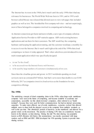 The Internet has its roots inthe 1960s, but it wasn't until the early 1990s that it had any
relevance for businesses. The WorldWide Webwas born in 1991, and in 1993 aweb
browser calledMosaic was releasedthat allowed users to view web pages that included
graphics as well as text. This heraldedthe first companyweb sites – and not surprisingly,
most of these belongedto companies involved in computingand technology.
As Internet connections got faster andmore reliable, a new type of company calledan
Application Service Provider or ASP startedto appear. ASPs tookexistingbusiness
applications and ran them for their customers. The ASP would buy the computing
hardware and keeping the applicationrunning, and the customer wouldpay a monthly fee
to access it over the Internet. But it wasn't until right at the end of the 1990s that cloud
computingas we know it today appeared. That's when salesforce.com introducedits own
multi-tenant applicationwhich was specificallydesigned:
 to run "in the cloud";
 to be accessedover the Internet from a web browser;
 to be used by large numbers of customers simultaneouslyat low cost.
Since then the cloudhas grown and grown: in 2013 worldwide spending on cloud
servicets ranto an estimated$47 billion. And that's set to more than double to over $108
billionby 2017 as companies invest in cloudservices as the foundation for new,
competitive offerings.
The 1950s
The underlying concept of cloud computing dates to the 1950s, when large-scale mainframe
computer were seen as the future of computing, and became available in academia and
corporations, accessible via thin clients/terminal computers, often referred to as "dumb
terminal", because they were used for better communications but had no internal processing
capacities. To make more efficient use of costly mainframes, a practice evolved that allowed
multiple users to share both the physical access to the computer from multiple terminals as
well as the cpu time. This eliminated periods of inactivity on the mainframe and allowed for a
greater return on the investment. The practice of sharing CPU time on a mainframe became
known in the industry as time-sharing. During the mid 70s, time-sharing was popularly
known as RJE (Remote Job Entry); this nomenclature was mostly associated with large
vendors such as IBM and DEC. IBM developed the VM operating System to provide time-
sharing services.
 