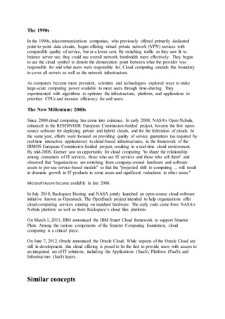 The 1990s
In the 1990s, telecommunications companies, who previously offered primarily dedicated
point-to-point data circuits, began offering virtual private network (VPN) services with
comparable quality of service, but at a lower cost. By switching traffic as they saw fit to
balance server use, they could use overall network bandwidth more effectively. They began
to use the cloud symbol to denote the demarcation point between what the provider was
responsible for and what users were responsible for. Cloud computing extends this boundary
to cover all servers as well as the network infrastructure.
As computers became more prevalent, scientists and technologists explored ways to make
large-scale computing power available to more users through time-sharing. They
experimented with algorithms to optimize the infrastructure, platform, and applications to
prioritize CPUs and increase efficiency for end users.
The New Millenium: 2000s
Since 2000 cloud computing has come into existence. In early 2008, NASA's Open Nebula,
enhanced in the RESERVOIR European Commission-funded project, became the first open-
source software for deploying private and hybrid clouds, and for the federation of clouds. In
the same year, efforts were focused on providing quality of service guarantees (as required by
real-time interactive applications) to cloud-based infrastructures, in the framework of the
IRMOS European Commission-funded project, resulting in a real-time cloud environment.
By mid-2008, Gartner saw an opportunity for cloud computing "to shape the relationship
among consumers of IT services, those who use IT services and those who sell them" and
observed that "organizations are switching from company-owned hardware and software
assets to per-use service-based models" so that the "projected shift to computing ... will result
in dramatic growth in IT products in some areas and significant reductions in other areas."
MicrosoftAzure became available in late 2008.
In July 2010, Rackspace Hosting and NASA jointly launched an open-source cloud-software
initiative known as Openstack. The OpenStack project intended to help organizations offer
cloud-computing services running on standard hardware. The early code came from NASA's
Nebula platform as well as from Rackspace’s cloud files platform.
On March 1, 2011, IBM announced the IBM Smart Cloud framework to support Smarter
Plant. Among the various components of the Smarter Computing foundation, cloud
computing is a critical piece.
On June 7, 2012, Oracle announced the Oracle Cloud. While aspects of the Oracle Cloud are
still in development, this cloud offering is posed to be the first to provide users with access to
an integrated set of IT solutions, including the Applications (SaaS), Platform (PaaS), and
Infrastructure (IaaS) layers.
Similar concepts
 