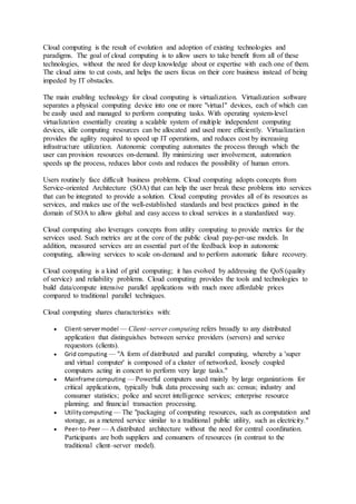 Cloud computing is the result of evolution and adoption of existing technologies and
paradigms. The goal of cloud computing is to allow users to take beneﬁt from all of these
technologies, without the need for deep knowledge about or expertise with each one of them.
The cloud aims to cut costs, and helps the users focus on their core business instead of being
impeded by IT obstacles.
The main enabling technology for cloud computing is virtualization. Virtualization software
separates a physical computing device into one or more "virtual" devices, each of which can
be easily used and managed to perform computing tasks. With operating system-level
virtualization essentially creating a scalable system of multiple independent computing
devices, idle computing resources can be allocated and used more efficiently. Virtualization
provides the agility required to speed up IT operations, and reduces cost by increasing
infrastructure utilization. Autonomic computing automates the process through which the
user can provision resources on-demand. By minimizing user involvement, automation
speeds up the process, reduces labor costs and reduces the possibility of human errors.
Users routinely face difficult business problems. Cloud computing adopts concepts from
Service-oriented Architecture (SOA) that can help the user break these problems into services
that can be integrated to provide a solution. Cloud computing provides all of its resources as
services, and makes use of the well-established standards and best practices gained in the
domain of SOA to allow global and easy access to cloud services in a standardized way.
Cloud computing also leverages concepts from utility computing to provide metrics for the
services used. Such metrics are at the core of the public cloud pay-per-use models. In
addition, measured services are an essential part of the feedback loop in autonomic
computing, allowing services to scale on-demand and to perform automatic failure recovery.
Cloud computing is a kind of grid computing; it has evolved by addressing the QoS (quality
of service) and reliability problems. Cloud computing provides the tools and technologies to
build data/compute intensive parallel applications with much more affordable prices
compared to traditional parallel techniques.
Cloud computing shares characteristics with:
 Client-servermodel — Client–server computing refers broadly to any distributed
application that distinguishes between service providers (servers) and service
requestors (clients).
 Grid computing — "A form of distributed and parallel computing, whereby a 'super
and virtual computer' is composed of a cluster of networked, loosely coupled
computers acting in concert to perform very large tasks."
 Mainframe computing — Powerful computers used mainly by large organizations for
critical applications, typically bulk data processing such as: census; industry and
consumer statistics; police and secret intelligence services; enterprise resource
planning; and financial transaction processing.
 Utilitycomputing — The "packaging of computing resources, such as computation and
storage, as a metered service similar to a traditional public utility, such as electricity."
 Peer-to-Peer — A distributed architecture without the need for central coordination.
Participants are both suppliers and consumers of resources (in contrast to the
traditional client–server model).
 