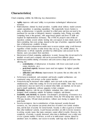 Characteristics]
Cloud computing exhibits the following key characteristics:
 Agility improves with users' ability to re-provision technological infrastructure
resources.
 Cost reductions claimed by cloud providers. A public-cloud delivery model converts
capital expenditure to operating expenditure. This purportedly lowers barriers to
entry, as infrastructure is typically provided by a third party and does not need to be
purchased for one-time or infrequent intensive computing tasks. Pricing on a utility
computing basis is fine-grained, with usage-based options and fewer IT skills are
required for implementation (in-house). The e-FISCAL project's state-of-the-art
repository contains several articles looking into cost aspects in more detail, most of
them concluding that costs savings depend on the type of activities supported and the
type of infrastructure available in-house.
 Device andlocationindependence enable users to access systems using a web browser
regardless of their location or what device they use (e.g., PC, mobile phone). As
infrastructure is off-site (typically provided by a third-party) and accessed via the
Internet, users can connect from anywhere.
 Maintenance of cloud computing applications is easier, because they do not need to be
installed on each user's computer and can be accessed from different places.
 Multitenancy enables sharing of resources and costs across a large pool of users thus
allowing for:
o centralization of infrastructure in locations with lower costs (such as real
estate, electricity, etc.)
o peak-load capacity increases (users need not engineer for highest possible
load-levels)
o utilisation and efficiency improvements for systems that are often only 10–
20% utilised.
 Performance is monitored, and consistent and loosely coupled architectures are
constructed using web services as the system interface.
 Productivity may be increased when multiple users can work on the same data
simultaneously, rather than waiting for it to be saved and emailed. Time may be saved
as information does not need to be re-entered when fields are matched, nor do users
need to install application software upgrades to their computer.
 Reliability improves with the use of multiple redundant sites, which makes well-
designed cloud computing suitable for business continuity and disaster
 Scalability and elasticity via dynamic ("on-demand") provisioning of resources on a
fine-grained, self-service basis in near real-time (Note, the VM startup time varies by
VM type, location, OS and cloud providers), without users having to engineer for
peak loads.
 Security can improve due to centralization of data, increased security-focused
resources, etc., but concerns can persist about loss of control over certain sensitive
data, and the lack of security for stored kernels. Security is often as good as or better
than other traditional systems, in part because providers are able to devote resources
to solving security issues that many customers cannot afford to tackle. However, the
complexity of security is greatly increased when data is distributed over a wider area
or over a greater number of devices, as well as in multi-tenant systems shared by
unrelated users. In addition, user access to security audit logs may be difficult or
 