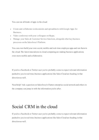 You can run all kinds of apps in the cloud:
 Create and collaborate ondocuments and spreadsheets withGoogle Apps for
Business;
 Video conferencewithyour colleagues onSkype;
 Manage your Sales & Customer Service functions, alongside other keybusiness
processes onthe Salesforce1Platform.
You can even build your own social, mobile and real-time employeeapps and run them in
the cloud. The latest innovations in cloud computingare making business applications
even more mobile and collaborative.
If you're a Facebookor Twitter user you've probably come to expect relevant information
pushed to you in real time;business applications like Sales Cloud are heading in that
directionas well.
Needhelp? Ask a questionon Salesforce's Chatter enterprise social networkand others in
the company can jump in with the informationyou're after.
Learn more about Social CRM ›
Social CRM in the cloud
If you're a Facebookor Twitter user you've probably come to expect relevant information
pushed to you in real time;business applications like Sales Cloud are heading in that
directionas well.
 