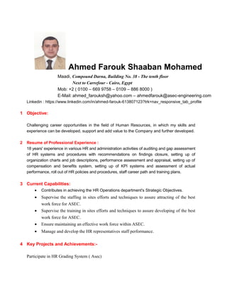 Ahmed Farouk Shaaban Mohamed
Maadi, Compound Darna, Building No. 38 - The tenth floor
Next to Carrefour - Cairo, Egypt
Mob: +2 ( 0100 – 669 9758 – 0109 – 886 8000 )
E-Mail: ahmed_farouksh@yahoo.com – ahmedfarouk@asec-engineering.com
Linkedin : https://www.linkedin.com/in/ahmed-farouk-613807123?trk=nav_responsive_tab_profile
1 Objective:
Challenging career opportunities in the field of Human Resources, in which my skills and
experience can be developed, support and add value to the Company and further developed.
2 Resume of Professional Experience :
18 years' experience in various HR and administration activities of auditing and gap assessment
of HR systems and procedures with recommendations on findings closure, setting up of
organization charts and job descriptions, performance assessment and appraisal, setting up of
compensation and benefits system, setting up of KPI systems and assessment of actual
performance, roll out of HR policies and procedures, staff career path and training plans.
3 Current Capabilities:
• Contributes in achieving the HR Operations department's Strategic Objectives.
• Supervise the staffing in sites efforts and techniques to assure attracting of the best
work force for ASEC.
• Supervise the training in sites efforts and techniques to assure developing of the best
work force for ASEC.
• Ensure maintaining an effective work force within ASEC.
• Manage and develop the HR representatives staff performance.
4 Key Projects and Achievements:-
Participate in HR Grading System ( Asec)
 