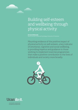 Building self-esteem
and wellbeing through
physical activity
Dr Sarah Edmunds
Senior Lecturer in Exercise Psychology, University of Chichester
Mounting evidence of the positive impact of
physical activity on self-esteem, a key indicator
of emotional, cognitive and social wellbeing,
is providing impetus and guidance to those
wishing to implement exercise programmes
that make a positive contribution to the lives of
individuals and society more broadly.
 