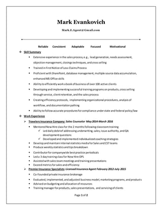 Page 1 of 2
Mark Evankovich
Mark.E.Agent@Gmail.com
Reliable Consistent Adaptable Focused Motivational
 Skill Summary
 Extensive experience inthe salesprocess,e.g., leadgeneration,needsassessment,
objectionmanagement,closingstechniques,andcrossselling
 TrainedinFirstNotice of Loss ClaimsProcess
 ProficientwithSharePoint,database management, multiple source dataaccumulation,
enhancedMS Office skills
 Abilitytoefficientlywork abookof businessof over100 active clients
 Developingand implementingsuccessful trainingprograms onproducts,crossselling
throughservice,clientretention,andthe salesprocess
 Creatingefficiency protocols, implementingorganizational procedures,analysisof
workflow,anddocumentationpathing
 Ability tofollow accurate proceduresforcompliance understate andfederal policy/law
 Work Experience
 TravelersInsurance Company: Sales Counselor May2014-March 2016
 MentoredNewHire classfor the 2 monthsfollowingclassroomtraining
 Leddailydebrief addressingunderwriting,sales,issue authority,andQA
developmentquestions
 Developedandimplementedindividualizedcoachingstrategies
 Developandmaintaininternal statisticsmediaforSalesandCST teams
 Produce weeklystatisticsandtipsbreakdown
 Contributorforcompanywide bestpractice periodicals
 Leda 3 daytrainingclassfor New Hire OPL
 Assistedwithsalesteammeetingsandtrainingpresentations
 Exceedmetricsforsalesandefficiency
 PremierInsurance Specialists:LicensedInsuranceAgent February 2012-July 2015
 Co-Founded privateinsurance brokerage
 Evaluated,implemented,andadjusted businessmodel,marketingprograms,andproducts
 Advisedonbudgetingandallocationof resources
 Trainingmanagerforproducts,salespresentations, and servicingof clients
 