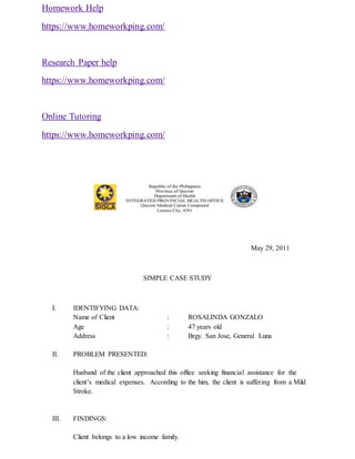 Homework Help
https://www.homeworkping.com/
Research Paper help
https://www.homeworkping.com/
Online Tutoring
https://www.homeworkping.com/
May 29, 2011
SIMPLE CASE STUDY
I. IDENTIFYING DATA:
Name of Client : ROSALINDA GONZALO
Age : 47 years old
Address : Brgy. San Jose, General Luna
II. PROBLEM PRESENTED:
Husband of the client approached this office seeking financial assistance for the
client’s medical expenses. According to the him, the client is suffering from a Mild
Stroke.
III. FINDINGS:
Client belongs to a low income family.
 