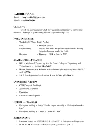 KARTHIKEYAN.K
E-mail: ricky.karthik26@gmail.com
Mobile: +91-9884506616
OBJECTIVE
To work for an organization which provides me the opportunity to improve my
skills and knowledge to growth along with the organization objective.
WORK EXPERIENCE
• Worked in SFP Sons (India) Pvt. ltd.
Role - Design Executive
Responsibility - Making new bottle design with dimension and drafting ,
designing liner and box for the bottle.
Duration - December , 2014 to March , 2015
ACADEMIC QUALIFICATION
• B.E. in Mechanical Engineering from St. Peter’s College of Engineering and
Technology in 2014 with CGPA 7.485.
• Higher Secondary from St.John’s Matriculation Higher Secondary School in 2010
with 85.33%.
• SSLC from Redemmer Matriculation School in 2008 with 79.60%.
KNOWLEDGE PURVIEW
• CAD (Design & Drafting)
• Automotive Mechanics
• Production
• Research & Development
INDUSTRIAL TRAINING
• Undergone training in Heavy Vehicles engine assembly in ”Khivaraj Motors Pvt.
Ltd.”.
• Undergone training in “Larsen & Toubro Pvt. Ltd.”
ACHIEVEMENTS
• Presented a paper on “INTELLIGENT HELMET ” in Entrepreneurship program
• “SAE INDIA MEMBER” and attend workshop conducted by SAE
 