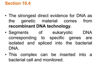 Section 10.4
• The strongest direct evidence for DNA as
the genetic material comes from
recombinant DNA technology.
• Segments of eukaryotic DNA
corresponding to specific genes are
isolated and spliced into the bacterial
DNA.
• This complex can be inserted into a
bacterial cell and monitored.
 