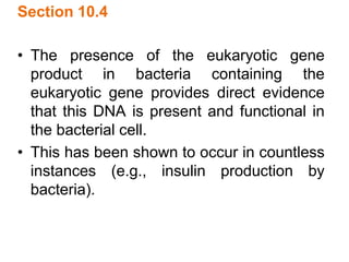 Section 10.4
• The presence of the eukaryotic gene
product in bacteria containing the
eukaryotic gene provides direct evidence
that this DNA is present and functional in
the bacterial cell.
• This has been shown to occur in countless
instances (e.g., insulin production by
bacteria).
 