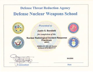 Defense Threat Reduction Agency
Defense lTuclear Weapons School
Presented to
Justin S. Bondietti
for completion of the
Nuclear Radiological lncident Response
Practicum
(NRIP)
"il1ffi-ffi"39"lf,fi]?il")
OF ?Frr,
,{
sreiiJ of f.""
9t4t2009
ommandant Date
 