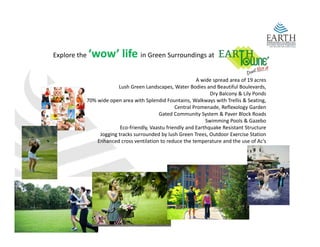 Explore the    ‘wow’ life in Green Surroundings at

                                                            A wide spread area of 19 acres 
                        Lush Green Landscapes, Water Bodies and Beautiful Boulevards, 
                                                                  Dry Balcony & Lily Ponds
           70% wide open area with Splendid Fountains, Walkways with Trellis & Seating, 
                                                   Central Promenade, Reflexology Garden
                                                   Central Promenade Reflexology Garden
                                          Gated Community System & Paver Block Roads 
                                                                Swimming Pools & Gazebo 
                         Eco‐friendly, Vaastu friendly and Earthquake Resistant Structure 
                Jogging tracks surrounded by lush Green Trees, Outdoor Exercise Station
               Enhanced cross ventilation to reduce the temperature and the use of Ac’s
                 h     d             l           d     h                  d h         f ’
 