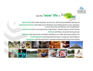 Live the    ‘wow’ life in
    Sports Zone with Cricket Academy, Tennis Court, Golf Putting and Basket Ball Ground 
    S t Z        ith C i k t A d      T i C t G lf P tti           d B k t B ll G     d
Entertainment Zone with Single Screen Multiplex, Horse Riding & Party Lawns, Barbeque 
                                      Corner, Party Area with Pavilion and  Amphitheater
   Health Zone with Art of Living Classes, Yoga Classes,  Aerobics Classes  & Fish Therapy
                                          Art Zone with Music, Dance & Painting Classes 
   Club Zone with Spa Facility, Card Room, Ball Room, Gun Fight, Salsa Dance Classes etc
              Fine Dining Zone with dedicated Food Court, Lounge and  Roof Cafeteria 
         Caring Zone with Nursing Homes, Hospitals and Round the Clock Chemist Shop  
              g                    g        ,   p                                        p
 